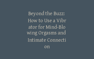 Beyond the Buzz: How to Use a Vibrator for Mind-Blowing Orgasms and Intimate Connection