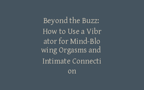Beyond the Buzz: How to Use a Vibrator for Mind-Blowing Orgasms and Intimate Connection