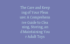 The Care and Keeping of Your Pleasure: A Comprehensive Guide to Cleaning, Storing, and Maintaining Your Adult Toys