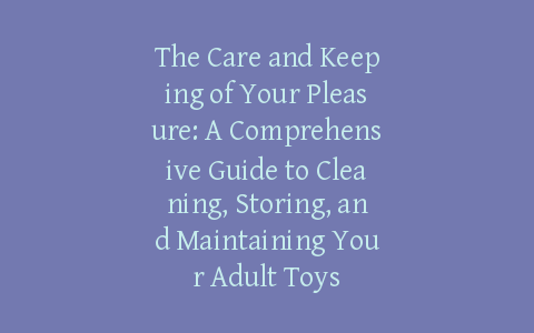 The Care and Keeping of Your Pleasure: A Comprehensive Guide to Cleaning, Storing, and Maintaining Your Adult Toys