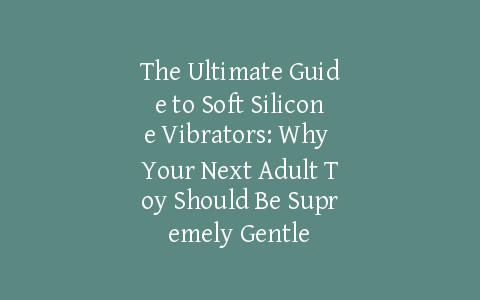 The Ultimate Guide to Soft Silicone Vibrators: Why Your Next Adult Toy Should Be Supremely Gentle
