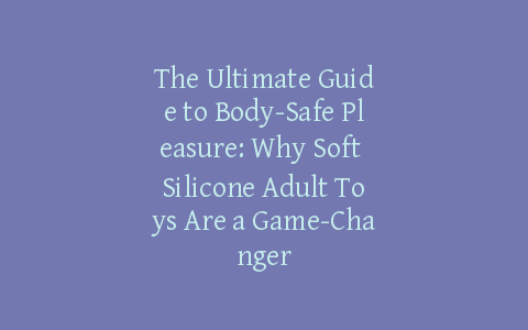 The Ultimate Guide to Body-Safe Pleasure: Why Soft Silicone Adult Toys Are a Game-Changer