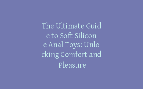 The Ultimate Guide to Soft Silicone Anal Toys: Unlocking Comfort and Pleasure