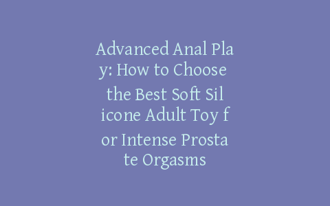 Advanced Anal Play: How to Choose the Best Soft Silicone Adult Toy for Intense Prostate Orgasms